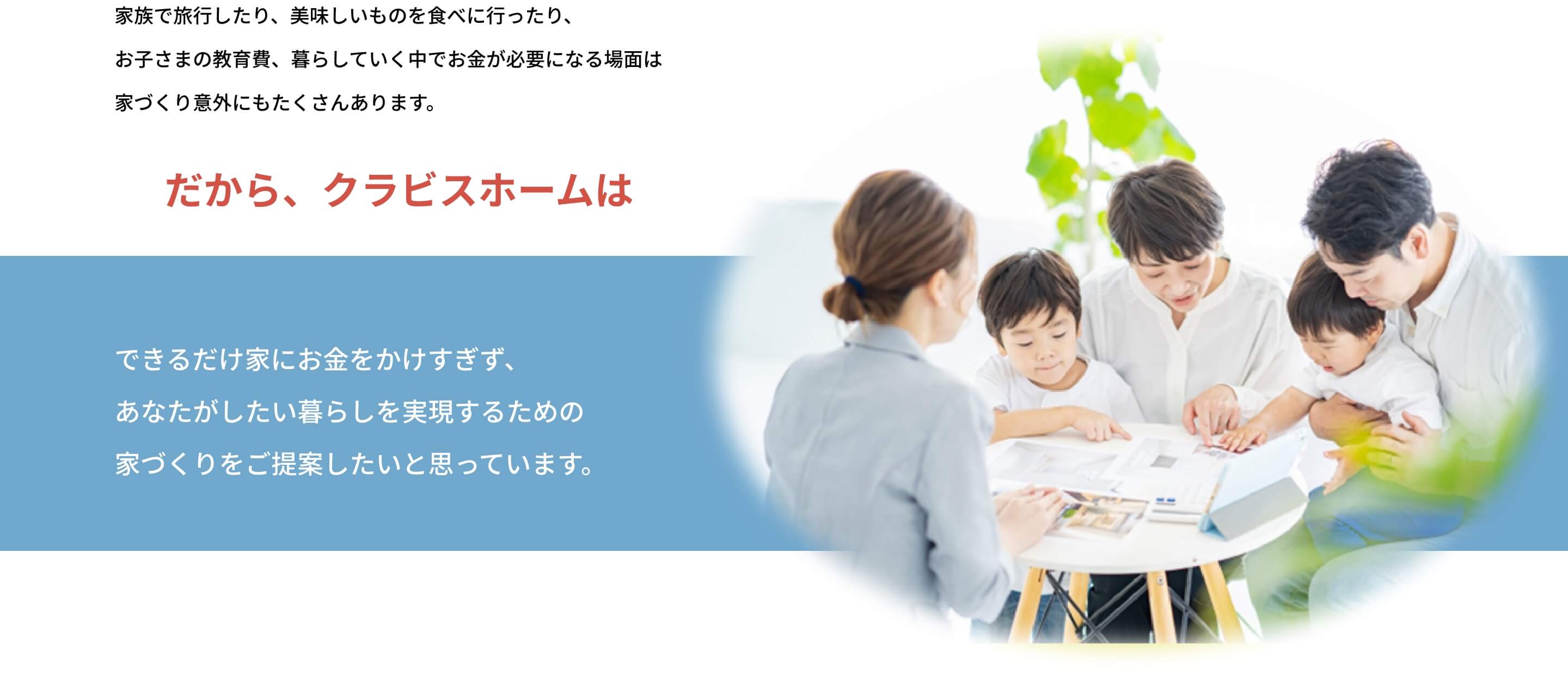 家族で旅行したり、おいしいものを食べに行ったり、お子様の教育費、暮らしていく中でお金が必要になる場面は家づくり以外にもたくさんあります。だから、クラビスホームはできるだけ家にお金をかけすぎず、あなたがしたい暮らしを実現するための家づくりをご提案したいと思っています。